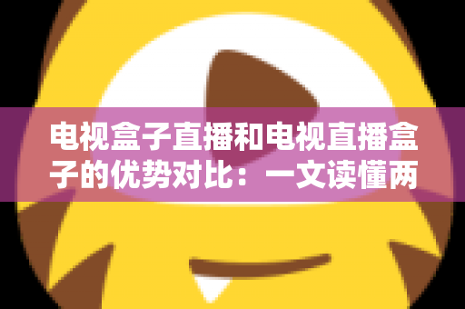 电视盒子直播和电视直播盒子的优势对比：一文读懂两种观影方案的差异，帮您选出最适合的家庭电视设备