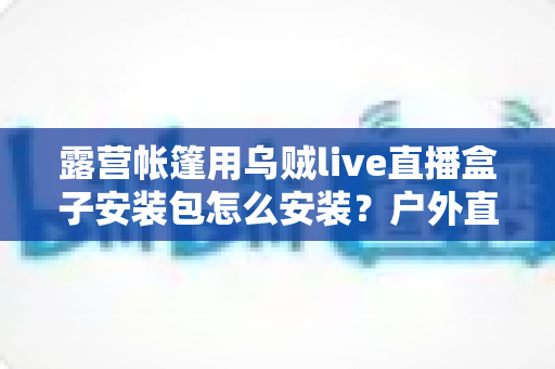 露营帐篷用乌贼live直播盒子安装包怎么安装？户外直播设备安装全流程一次讲透