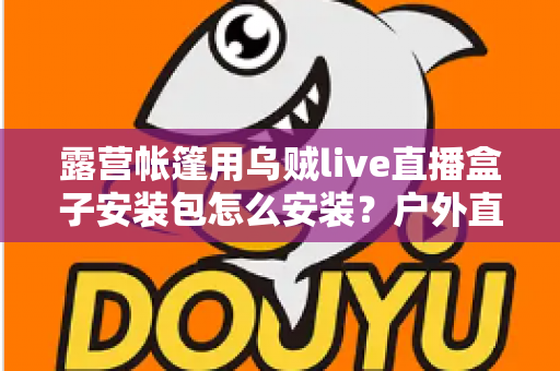 露营帐篷用乌贼live直播盒子安装包怎么安装？户外直播设备安装全流程一次讲透