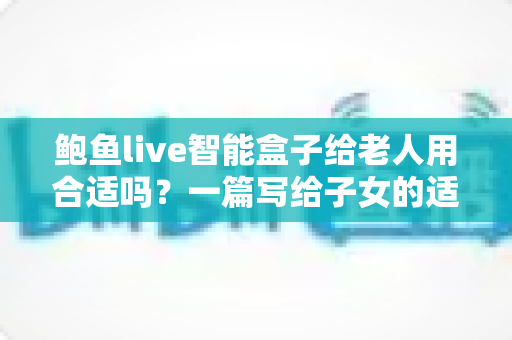 鲍鱼live智能盒子给老人用合适吗？一篇写给子女的适老化选购与使用全指南