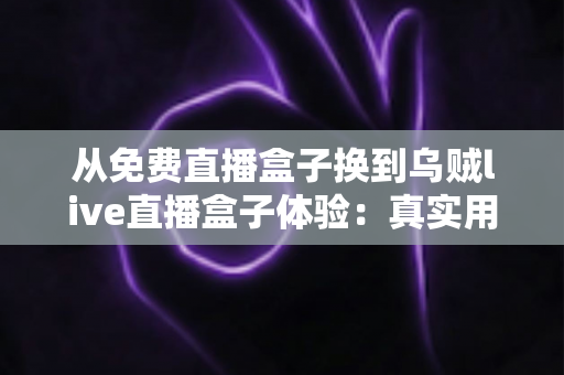 从免费直播盒子换到乌贼live直播盒子体验：真实用户换机心得与深度使用感受分享