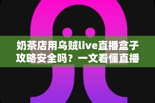 奶茶店用乌贼live直播盒子攻略安全吗？一文看懂直播盒子的风险与正确用法