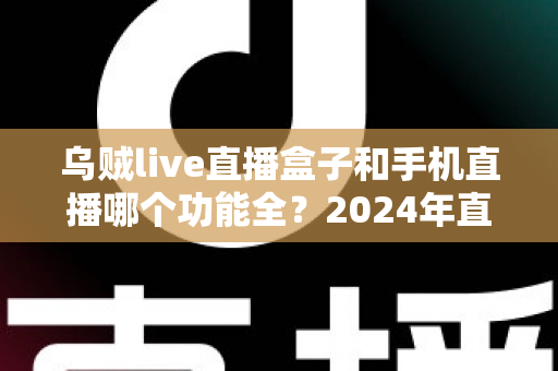 乌贼live直播盒子和手机直播哪个功能全?2024年直播装备深度对比指南 乌贼live直播盒子和手机直播哪个功能全?2024年直播装备深度对比指南