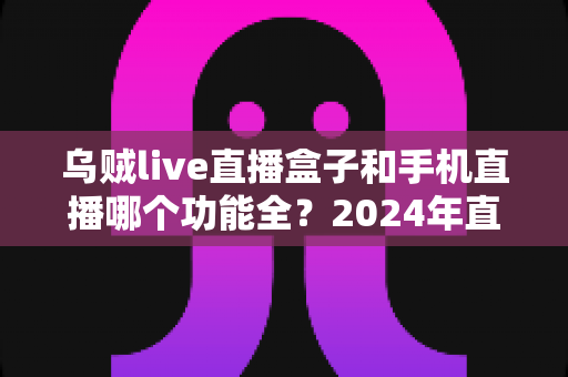 乌贼live直播盒子和手机直播哪个功能全?2024年直播装备深度对比指南 乌贼live直播盒子和手机直播哪个功能全?2024年直播装备深度对比指南