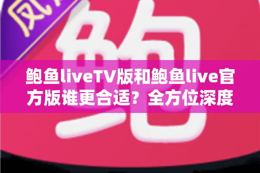 鲍鱼liveTV版和鲍鱼live官方版谁更合适？全方位深度对比评测，帮你一次选对不纠结