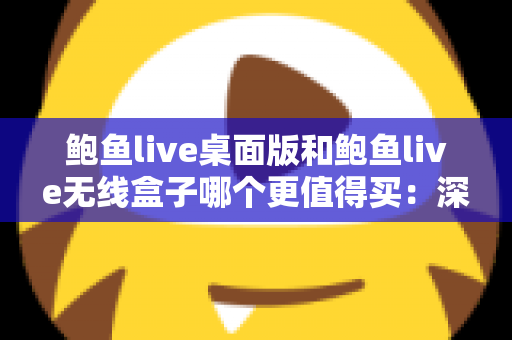 鲍鱼live桌面版和鲍鱼live无线盒子哪个更值得买：深度对比分析与实用选购指南