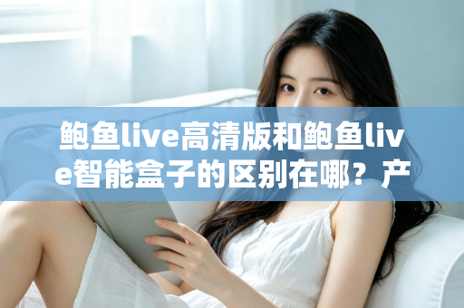 鲍鱼live高清版和鲍鱼live智能盒子的区别在哪？产品形态、性能表现与选购要点全维度解析