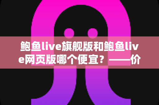 鲍鱼live旗舰版和鲍鱼live网页版哪个便宜？——价格差异全解析与高性价比选择指南