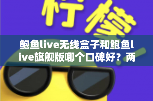 鲍鱼live无线盒子和鲍鱼live旗舰版哪个口碑好？两款热门设备口碑深度对比与选购全攻略