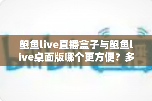 鲍鱼live直播盒子与鲍鱼live桌面版哪个更方便?多维度深度对比帮你选对工具 鲍鱼live直播盒子与鲍鱼live桌面版哪个更方便?多维度深度对比帮你选对工具