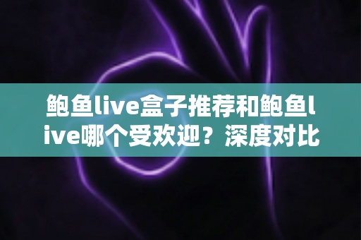 鲍鱼live盒子推荐和鲍鱼live哪个受欢迎？深度对比分析与实用选购指南
