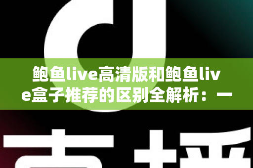 鲍鱼live高清版和鲍鱼live盒子推荐的区别全解析：一文看懂两个版本该怎么选