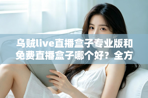 乌贼live直播盒子专业版和免费直播盒子哪个好？全方位对比评测帮你做出明智选择