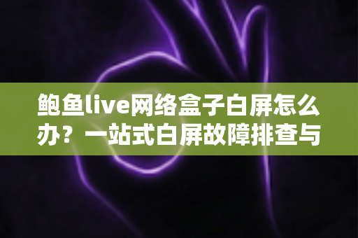 鲍鱼live网络盒子白屏怎么办？一站式白屏故障排查与修复完全指南