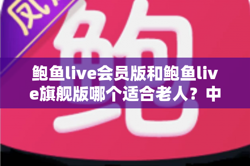 鲍鱼live会员版和鲍鱼live旗舰版哪个适合老人?中老年用户选版全攻略 鲍鱼live会员版和鲍鱼live旗舰版哪个适合老人?中老年用户选版全攻略