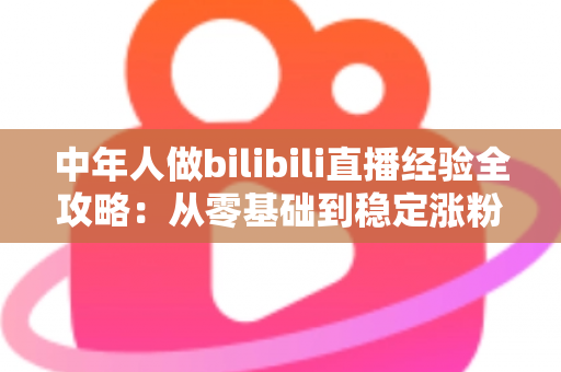 中年人做bilibili直播经验全攻略：从零基础到稳定涨粉的实战指南