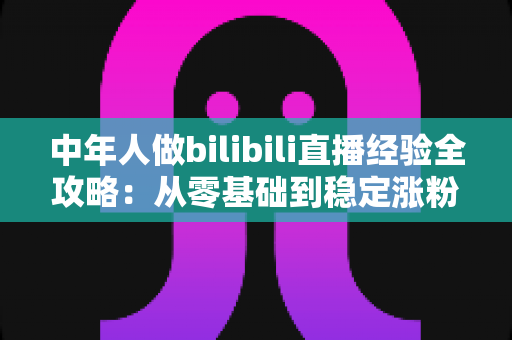 中年人做bilibili直播经验全攻略：从零基础到稳定涨粉的实战指南