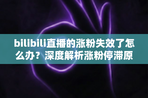 bilibili直播的涨粉失效了怎么办？深度解析涨粉停滞原因与高效破局方案