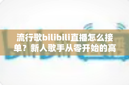 流行歌bilibili直播怎么接单？新人歌手从零开始的高效接单实战指南
