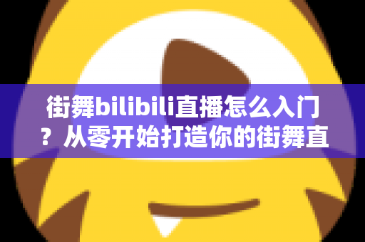 街舞bilibili直播怎么入门？从零开始打造你的街舞直播间完整指南