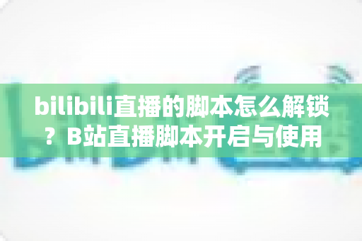 bilibili直播的脚本怎么解锁?B站直播脚本开启与使用全攻略 bilibili直播的脚本怎么解锁?B站直播脚本开启与使用全攻略