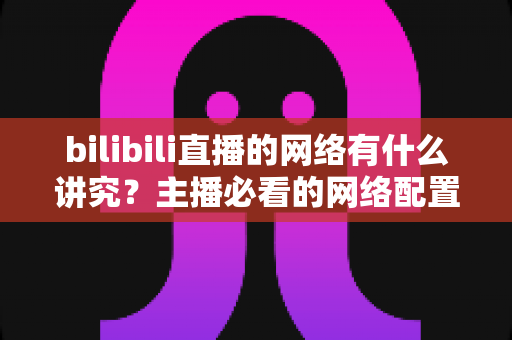bilibili直播的网络有什么讲究？主播必看的网络配置与优化完全指南