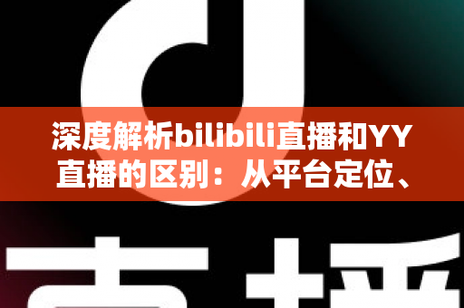 深度解析bilibili直播和YY直播的区别：从平台定位、内容生态到变现模式的全面对比指南