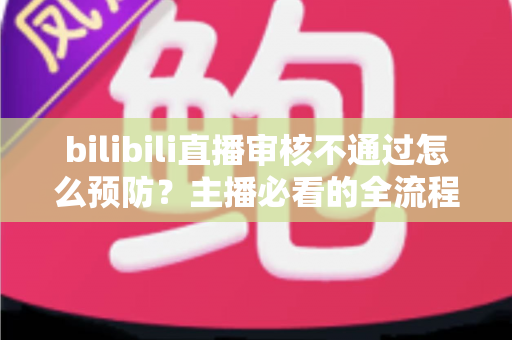 bilibili直播审核不通过怎么预防？主播必看的全流程避坑指南与实用技巧