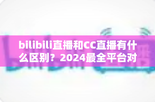 bilibili直播和CC直播有什么区别？2024最全平台对比解析，帮你选对直播平台
