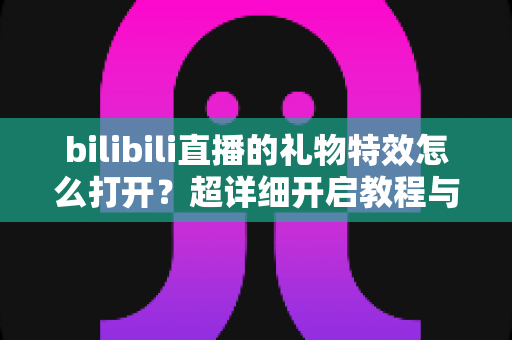 bilibili直播的礼物特效怎么打开?超详细开启教程与常见问题全解析 bilibili直播的礼物特效怎么打开?超详细开启教程与常见问题全解析
