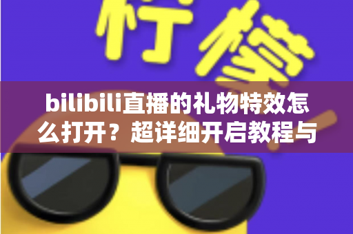 bilibili直播的礼物特效怎么打开?超详细开启教程与常见问题全解析 bilibili直播的礼物特效怎么打开?超详细开启教程与常见问题全解析