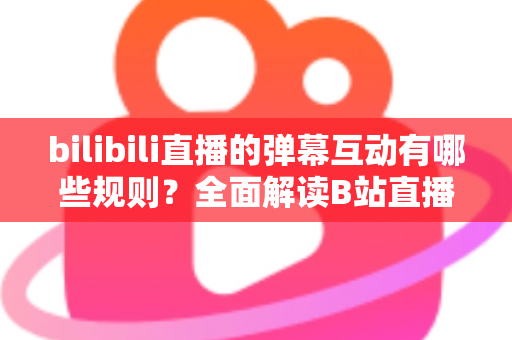 bilibili直播的弹幕互动有哪些规则？全面解读B站直播间弹幕礼仪、禁忌与玩法指南