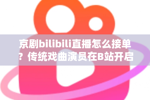京剧bilibili直播怎么接单？传统戏曲演员在B站开启线上演出变现的全方位实战指南