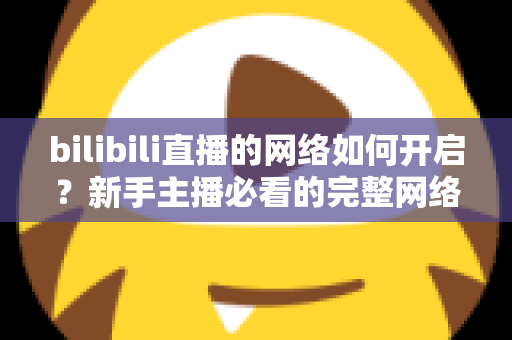 bilibili直播的网络如何开启？新手主播必看的完整网络设置与开播指南