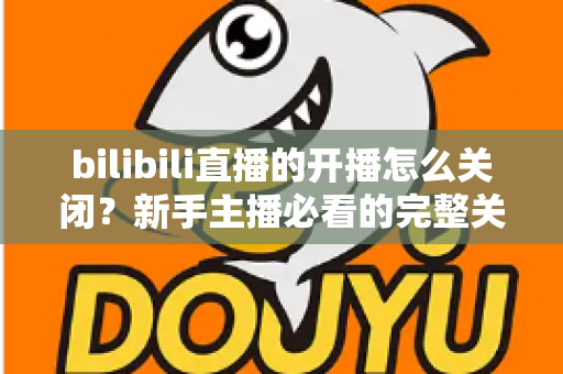 bilibili直播的开播怎么关闭？新手主播必看的完整关闭直播教程与实用避坑指南