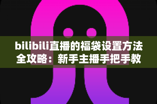 bilibili直播的福袋设置方法全攻略：新手主播手把手教学，轻松玩转福袋互动，让直播间人气与留存率双倍提升