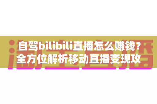 自驾bilibili直播怎么赚钱？全方位解析移动直播变现攻略与实战技巧
