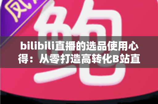 bilibili直播的选品使用心得：从零打造高转化B站直播间的实战选品指南