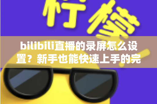 bilibili直播的录屏怎么设置?新手也能快速上手的完整录屏教程与技巧分享 bilibili直播的录屏怎么设置?新手也能快速上手的完整录屏教程与技巧分享