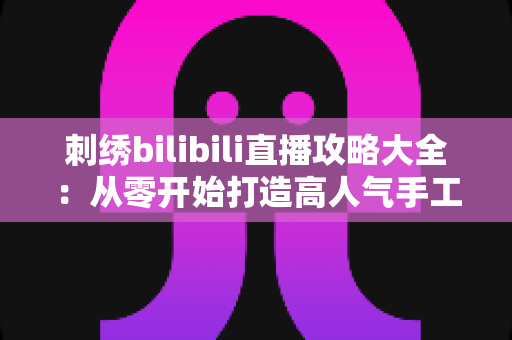 刺绣bilibili直播攻略大全：从零开始打造高人气手工直播间的完整指南