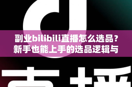 副业bilibili直播怎么选品？新手也能上手的选品逻辑与实战策略全解析