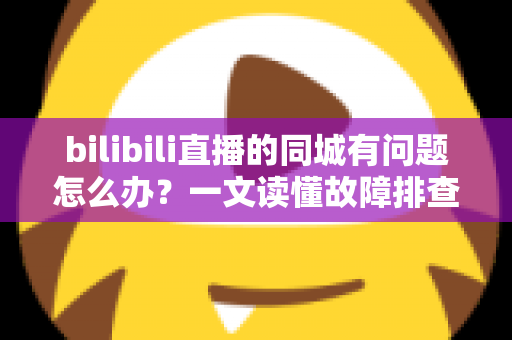 bilibili直播的同城有问题怎么办？一文读懂故障排查与解决方法全攻略