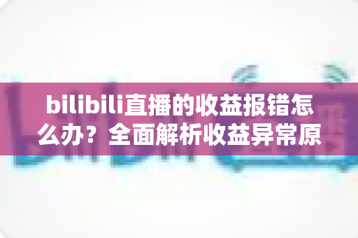 bilibili直播的收益报错怎么办？全面解析收益异常原因与高效解决方案