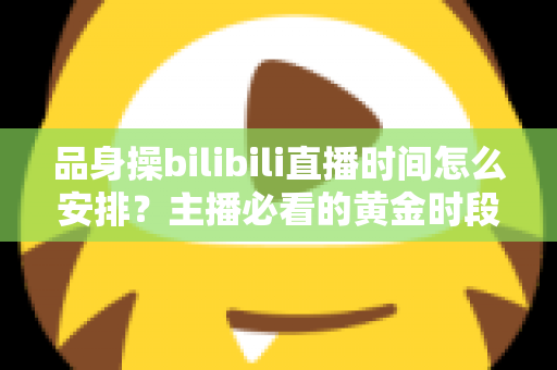 品身操bilibili直播时间怎么安排？主播必看的黄金时段规划与涨粉运营全攻略