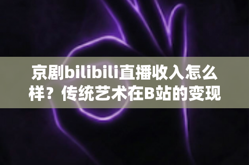 京剧bilibili直播收入怎么样？传统艺术在B站的变现现状与前景全解析