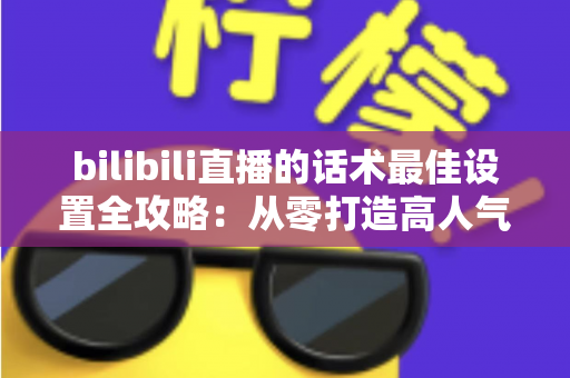bilibili直播的话术最佳设置全攻略：从零打造高人气、高转化的B站直播间实用指南