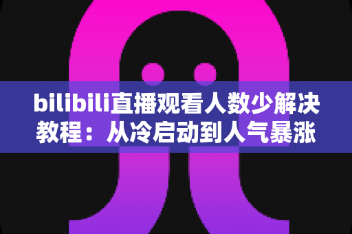 bilibili直播观看人数少解决教程：从冷启动到人气暴涨的完整实战指南