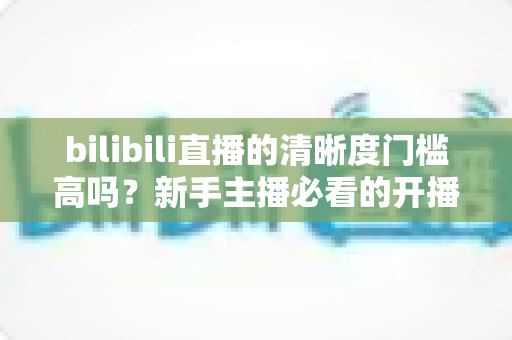 bilibili直播的清晰度门槛高吗？新手主播必看的开播条件与画质优化全攻略