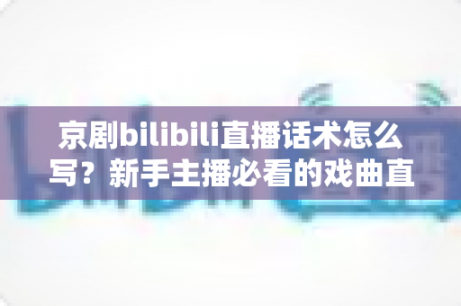 京剧bilibili直播话术怎么写？新手主播必看的戏曲直播间话术全攻略
