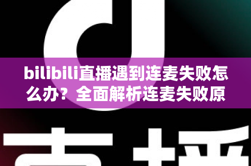 bilibili直播遇到连麦失败怎么办？全面解析连麦失败原因与高效解决方案指南